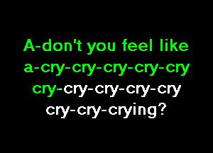 A-don't you feel like
a-cry-cry-cry-cry-cry

cry-cry-cry-cry-cry
cry-cry-crying?