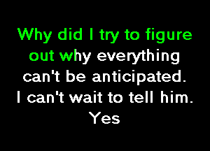 Why did I try to figure
out why everything
can't be anticipated.
I can't wait to tell him.

Yes