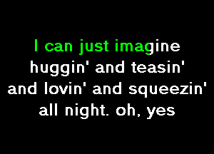I can just imagine
huggin' and teasin'

and lovin' and squeezin'
all night. oh, yes