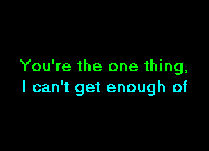 You're the one thing,

I can't get enough of