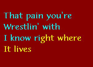 That pain you're
Wrestlin' with

I know right where
It lives