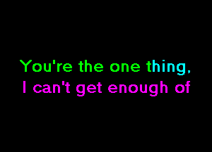 You're the one thing,

I can't get enough of