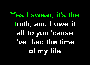 Yes I swear, it's the
truth. and I owe it

all to you 'cause
I've, had the time
of my life