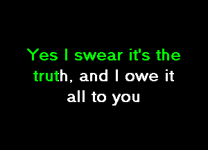 Yes I swear it's the

truth. and I owe it
all to you