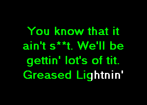 You know that it
ain't 53W We'll be

gettin' lot's of tit.
Greased Lightnin'