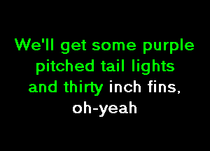 We'll get some purple
pitched tail lights

and thirty inch fins,
oh-yeah