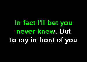 In fact I'll bet you

never knew. But
to cry in front of you