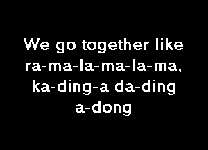 We go together like
ra-ma-Ia-ma-la-ma,

ka-ding-a da-ding
a-dong