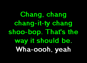 Chang, Chang
chang-it-ty Chang

shoo-bop. That's the
way it should be.
Wha-oooh, yeah