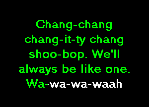 Chang-chang
chang-it-ty Chang

shoo-bop. We'll
always be like one.
Wa-wa-wa-waah
