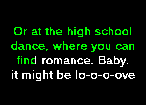 Or at the high school
dance, where you can
find romance. Baby,
it might bei lo-o-o-ove