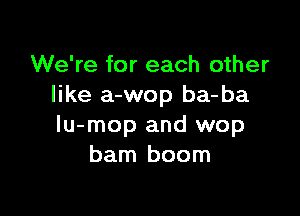 We're for each other
like a-wop ba-ba

lu-mop and wop
barn boom