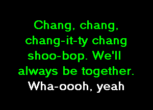 Chang, Chang,
chang-it-ty Chang

shoo-bop. We'll
always be together.
Wha-oooh, yeah