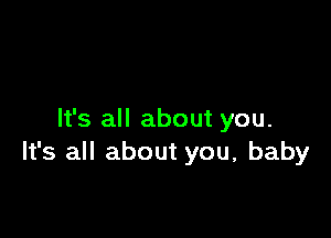 It's all about you.
It's all about you, baby