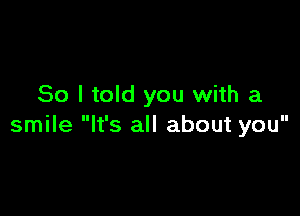 So I told you with a

smile It's all about you