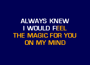 ALWAYS KNEW
I WOULD FEEL

THE MAGIC FOR YOU
ON MY MIND