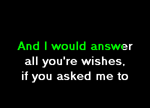 And I would answer

all you're wishes,
if you asked me to
