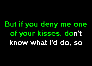 But if you deny me one

of your kisses, don't
know what I'd do, so