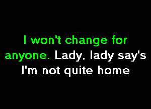 I won't change for

anyone. Lady, lady say's
I'm not quite home