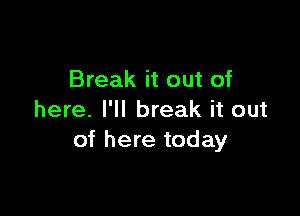 Break it out of

here. I'll break it out
of here today