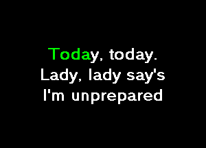 Today, today.

Lady, lady say's
I'm unprepared