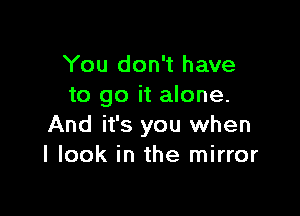 You don't have
to go it alone.

And it's you when
I look in the mirror