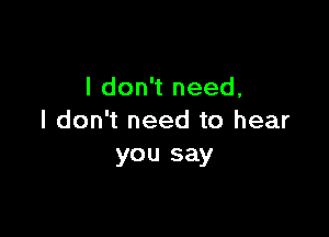 I don't need,

I don't need to hear
you say