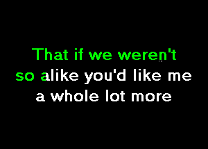 That if we weren't

so alike you'd like me
a whole lot more