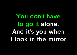 You don't have
to go it alone.

And it's you when
I look in the mirror