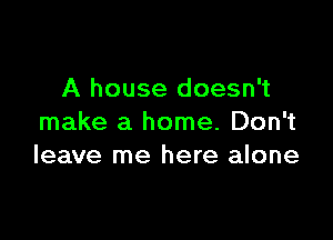 A house doesn't

make a home. Don't
leave me here alone
