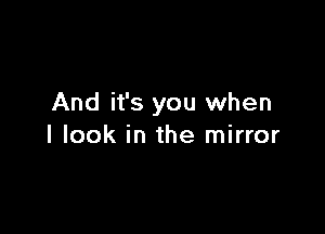 And it's you when

I look in the mirror