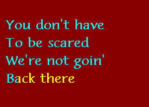 You don't have
To be scared

We're not goin'
Back there