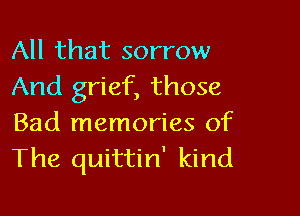 All that sorrow
And grief, those

Bad memories of
The quittin' kind