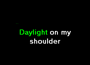 Daylight on my
shoulder
