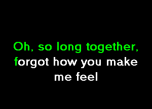 Oh, so long together,

forgot how you make
me feel