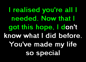 I realised you're all I
needed. Now that I
got this hope, I don't
know what I did before.
You've made my life
so special