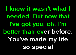 I knew it wasnrt what I
needed. But now that
I've got you, oh. I'm
better than ever before.
You've made my life
so special