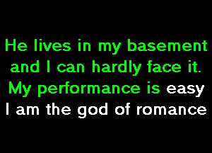 He lives in my basement
and I can hardly face it.
My performance is easy
I am the god of romance