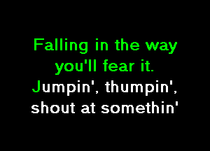 Falling in the way
you'll fear it.

Jumpin'. thumpin',
shout at somethin'