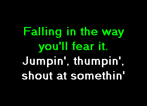 Falling in the way
you'll fear it.

Jumpin'. thumpin',
shout at somethin'