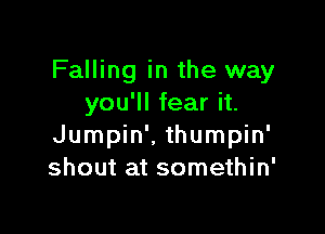 Falling in the way
you'll fear it.

Jumpin'. thumpin'
shout at somethin'
