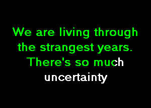 We are living through
the strangest years.

There's so much
uncertainty