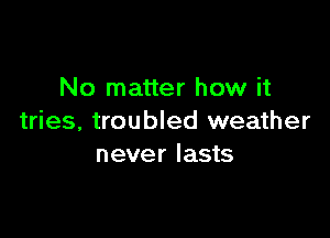 No matter how it

tries, troubled weather
never lasts