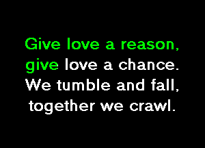 Give love a reason,
give love a chance.

We tumble and fall,
together we crawl.