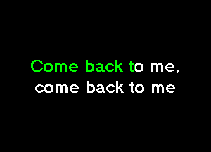 Come back to me,

come back to me