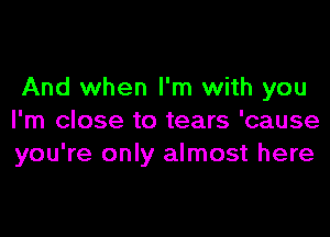 And when I'm with you

I'm close to tears 'cause
you're only almost here