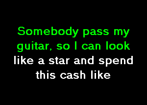 Somebody pass my
guitar. so I can look

like a star and spend
this cash like