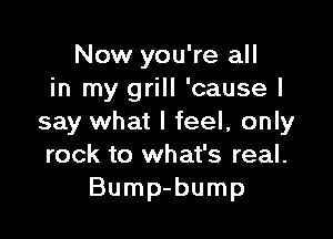 Now you're all
in my grill 'causel

say what I feel, only
rock to what's real.
Bump-bump