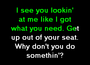 I see you lookin'
at me like I got
what you need. Get

up out of your seat.
Why don't you do
somethin'?