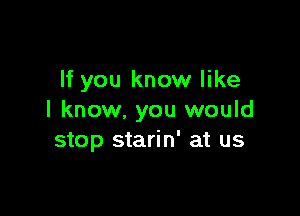 If you know like

I know, you would
stop starin' at us